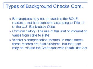 Copyright 2014 Pearson Education, Inc. 11
Types of Background Checks Cont.
❑ Bankruptcies may not be used as the SOLE
reason to not hire someone according to Title 11
of the U.S. Bankruptcy Code
❑ Criminal history: The use of this sort of information
varies from state to state
❑ Worker’s compensation records: In most states,
these records are public records, but their use
may not violate the Americans with Disabilities Act
 