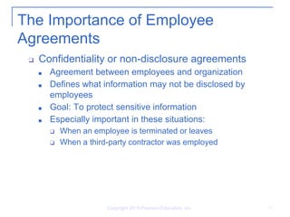 Copyright 2014 Pearson Education, Inc. 15
The Importance of Employee
Agreements
❑ Confidentiality or non-disclosure agreements
■ Agreement between employees and organization
■ Defines what information may not be disclosed by
employees
■ Goal: To protect sensitive information
■ Especially important in these situations:
❑ When an employee is terminated or leaves
❑ When a third-party contractor was employed
 