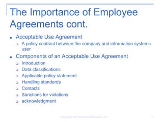 The Importance of Employee
Agreements cont.
■ Acceptable Use Agreement
❑ A policy contract between the company and information systems
user
■ Components of an Acceptable Use Agreement
❑ Introduction
❑ Data classifications
❑ Applicable policy statement
❑ Handling standards
❑ Contacts
❑ Sanctions for violations
❑ acknowledgment
Copyright 2014 Pearson Education, Inc. 16
 