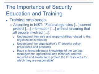 Copyright 2014 Pearson Education, Inc. 17
The Importance of Security
Education and Training
■ Training employees
❑ According to NIST: “Federal agencies […] cannot
protect […] information […] without ensuring that
all people involved […]:
■ Understand their role and responsibilities related to the
organization’s mission
■ Understand the organization’s IT security policy,
procedures and practices
■ Have at least adequate knowledge of the various
management, operational and technical controls
required and available to protect the IT resources for
which they are responsible”
 