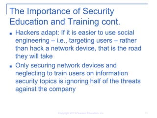 Copyright 2014 Pearson Education, Inc. 18
The Importance of Security
Education and Training cont.
■ Hackers adapt: If it is easier to use social
engineering – i.e., targeting users – rather
than hack a network device, that is the road
they will take
■ Only securing network devices and
neglecting to train users on information
security topics is ignoring half of the threats
against the company
 