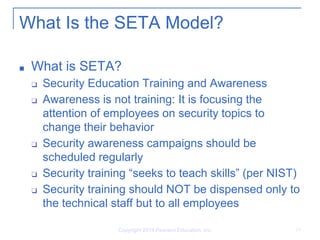Copyright 2014 Pearson Education, Inc. 19
What Is the SETA Model?
■ What is SETA?
❑ Security Education Training and Awareness
❑ Awareness is not training: It is focusing the
attention of employees on security topics to
change their behavior
❑ Security awareness campaigns should be
scheduled regularly
❑ Security training “seeks to teach skills” (per NIST)
❑ Security training should NOT be dispensed only to
the technical staff but to all employees
 
