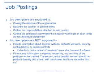 Copyright 2014 Pearson Education, Inc. 5
Job Postings
■ Job descriptions are supposed to:
❑ Convey the mission of the organization
❑ Describe the position in general terms
❑ Outline the responsibilities attached to said position
❑ Outline the company’s commitment to security via the use of such terms
as non-disclosure agreement
■ Job descriptions are NOT supposed to:
❑ Include information about specific systems, software versions, security
configurations, or access controls
■ It’s harder to hack a network if one doesn’t know what hardware & software
❑ If the above information is deemed necessary, two versions of the
position can be created. The second, more detailed version should be
posted internally and shared with candidates that have made the “first
cut”
 