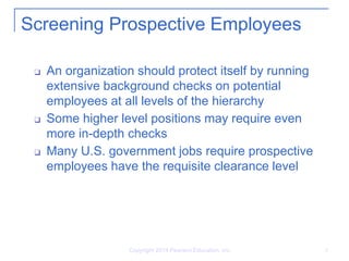 Copyright 2014 Pearson Education, Inc. 8
Screening Prospective Employees
❑ An organization should protect itself by running
extensive background checks on potential
employees at all levels of the hierarchy
❑ Some higher level positions may require even
more in-depth checks
❑ Many U.S. government jobs require prospective
employees have the requisite clearance level
 