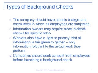Copyright 2014 Pearson Education, Inc. 9
Types of Background Checks
❑ The company should have a basic background
check level to which all employees are subjected
❑ Information owners may require more in-depth
checks for specific roles
❑ Workers also have a right to privacy: Not all
information is fair game to gather – only
information relevant to the actual work they
perform
❑ Companies should seek consent from employees
before launching a background check
 