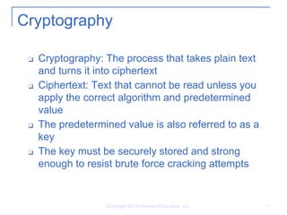 Copyright 2014 Pearson Education, Inc. 11
Cryptography
❑ Cryptography: The process that takes plain text
and turns it into ciphertext
❑ Ciphertext: Text that cannot be read unless you
apply the correct algorithm and predetermined
value
❑ The predetermined value is also referred to as a
key
❑ The key must be securely stored and strong
enough to resist brute force cracking attempts
 