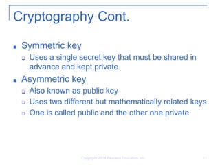 Cryptography Cont.
■ Symmetric key
❑ Uses a single secret key that must be shared in
advance and kept private
■ Asymmetric key
❑ Also known as public key
❑ Uses two different but mathematically related keys
❑ One is called public and the other one private
Copyright 2014 Pearson Education, Inc. 13
 