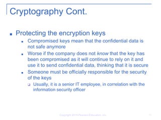 Copyright 2014 Pearson Education, Inc. 15
Cryptography Cont.
■ Protecting the encryption keys
■ Compromised keys mean that the confidential data is
not safe anymore
■ Worse if the company does not know that the key has
been compromised as it will continue to rely on it and
use it to send confidential data, thinking that it is secure
■ Someone must be officially responsible for the security
of the keys
❑ Usually, it is a senior IT employee, in correlation with the
information security officer
 