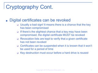 Copyright 2014 Pearson Education, Inc. 16
Cryptography Cont.
■ Digital certificates can be revoked
❑ Usually a bad sign! It means there is a chance that the key
has been compromised
❑ If there’s the slightest chance that a key may have been
compromised, the digital certificate MUST be revoked
❑ Revocation lists are kept to verify that a given certificate
has not been revoked
❑ Certificates can be suspended when it is known that it won’t
be used for a period of time
❑ Key destruction must occur before a hard drive is reused
 