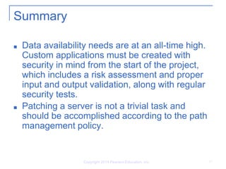 Copyright 2014 Pearson Education, Inc. 17
Summary
■ Data availability needs are at an all-time high.
Custom applications must be created with
security in mind from the start of the project,
which includes a risk assessment and proper
input and output validation, along with regular
security tests.
■ Patching a server is not a trivial task and
should be accomplished according to the path
management policy.
 
