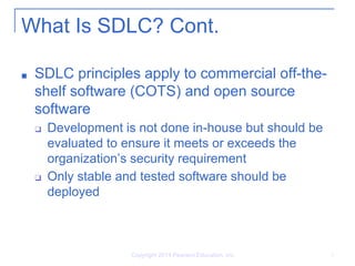 What Is SDLC? Cont.
■ SDLC principles apply to commercial off-the-
shelf software (COTS) and open source
software
❑ Development is not done in-house but should be
evaluated to ensure it meets or exceeds the
organization’s security requirement
❑ Only stable and tested software should be
deployed
Copyright 2014 Pearson Education, Inc. 5
 