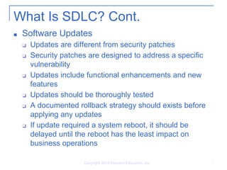 What Is SDLC? Cont.
■ Software Updates
❑ Updates are different from security patches
❑ Security patches are designed to address a specific
vulnerability
❑ Updates include functional enhancements and new
features
❑ Updates should be thoroughly tested
❑ A documented rollback strategy should exists before
applying any updates
❑ If update required a system reboot, it should be
delayed until the reboot has the least impact on
business operations
Copyright 2014 Pearson Education, Inc. 7
 