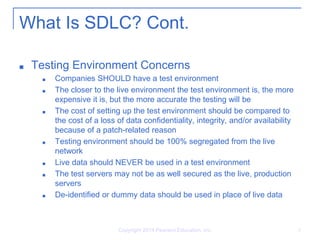 Copyright 2014 Pearson Education, Inc. 8
What Is SDLC? Cont.
■ Testing Environment Concerns
■ Companies SHOULD have a test environment
■ The closer to the live environment the test environment is, the more
expensive it is, but the more accurate the testing will be
■ The cost of setting up the test environment should be compared to
the cost of a loss of data confidentiality, integrity, and/or availability
because of a patch-related reason
■ Testing environment should be 100% segregated from the live
network
■ Live data should NEVER be used in a test environment
■ The test servers may not be as well secured as the live, production
servers
■ De-identified or dummy data should be used in place of live data
 
