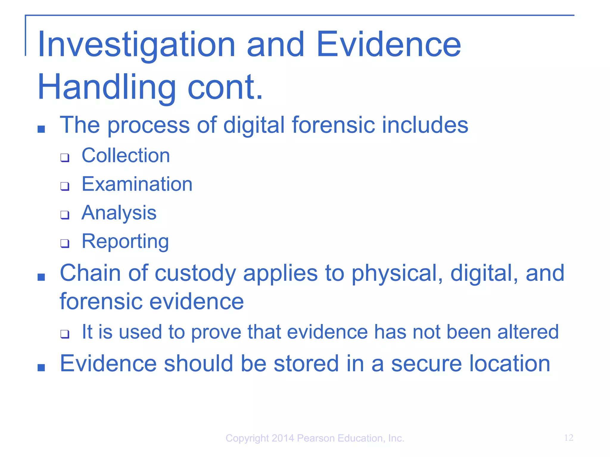 Investigation and Evidence
Handling cont.
■ The process of digital forensic includes
❑ Collection
❑ Examination
❑ Analysis
❑ Reporting
■ Chain of custody applies to physical, digital, and
forensic evidence
❑ It is used to prove that evidence has not been altered
■ Evidence should be stored in a secure location
Copyright 2014 Pearson Education, Inc. 12
 