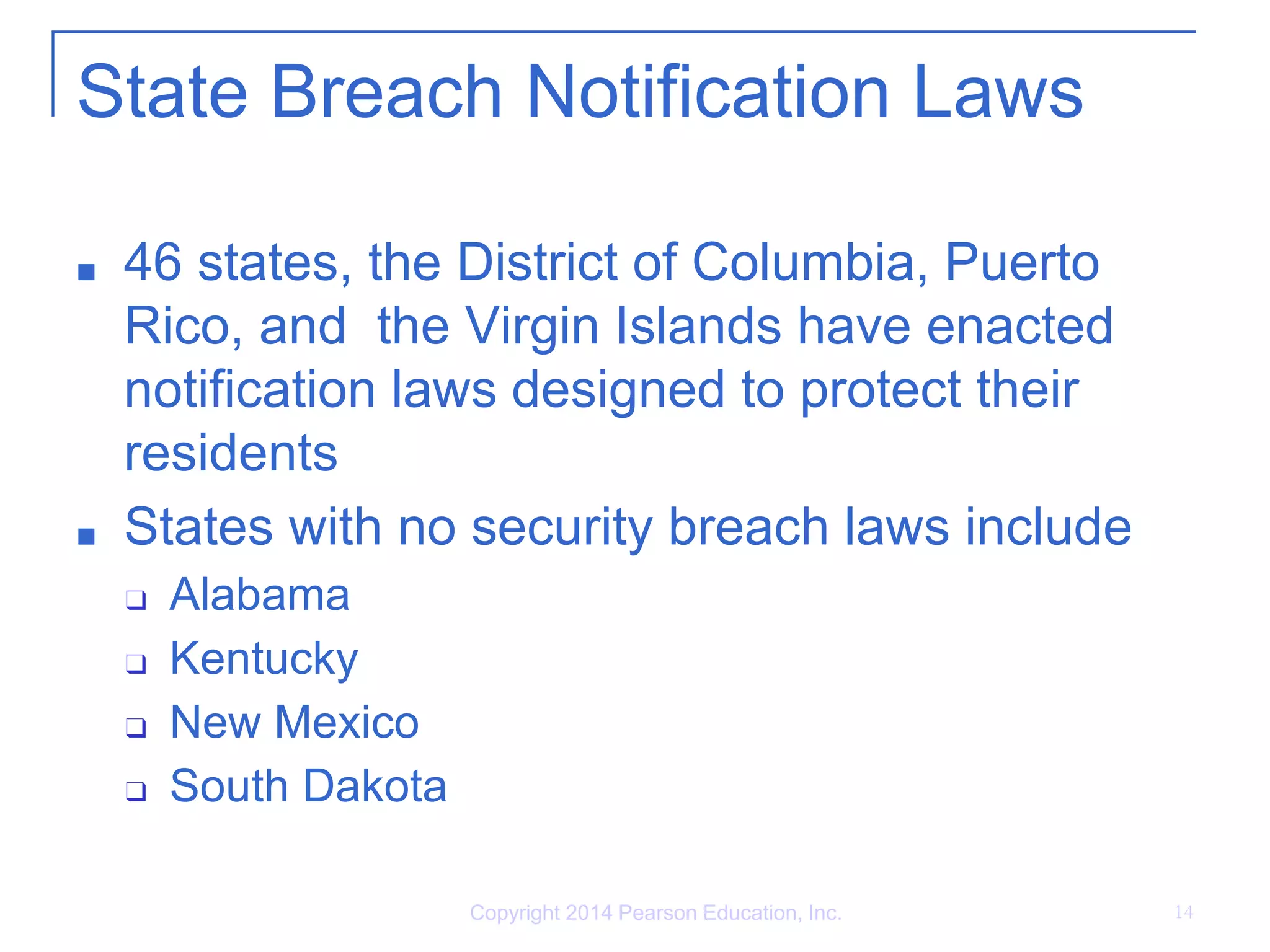 State Breach Notification Laws
■ 46 states, the District of Columbia, Puerto
Rico, and the Virgin Islands have enacted
notification laws designed to protect their
residents
■ States with no security breach laws include
❑ Alabama
❑ Kentucky
❑ New Mexico
❑ South Dakota
Copyright 2014 Pearson Education, Inc. 14
 