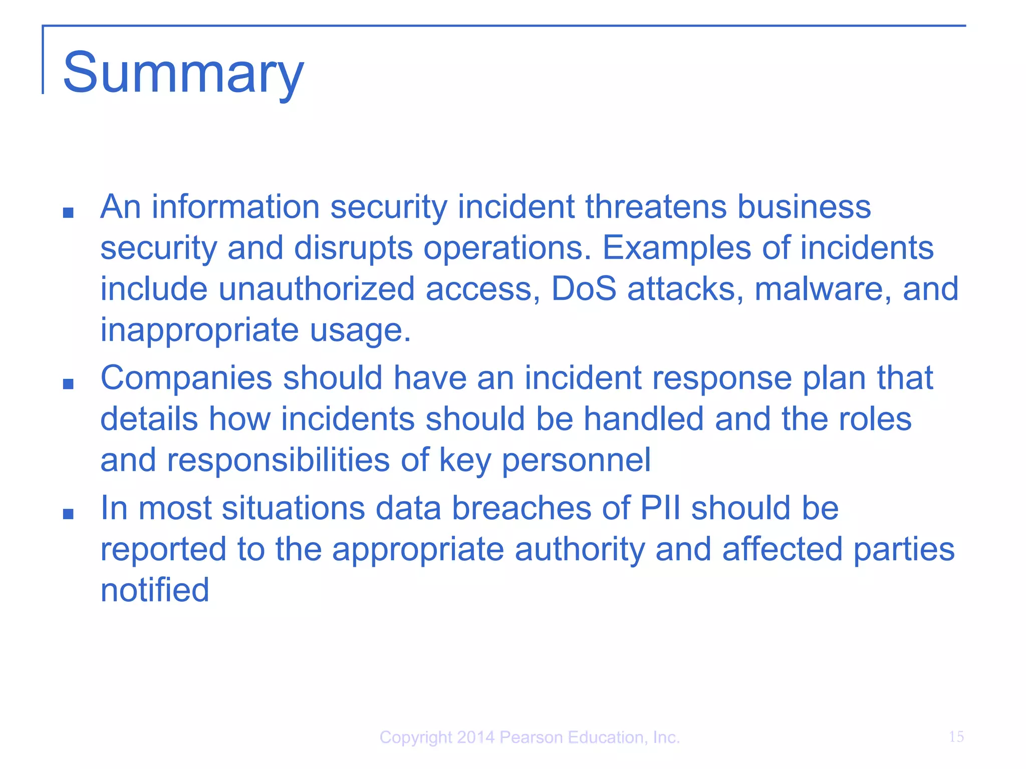 Copyright 2014 Pearson Education, Inc. 15
Summary
■ An information security incident threatens business
security and disrupts operations. Examples of incidents
include unauthorized access, DoS attacks, malware, and
inappropriate usage.
■ Companies should have an incident response plan that
details how incidents should be handled and the roles
and responsibilities of key personnel
■ In most situations data breaches of PII should be
reported to the appropriate authority and affected parties
notified
 