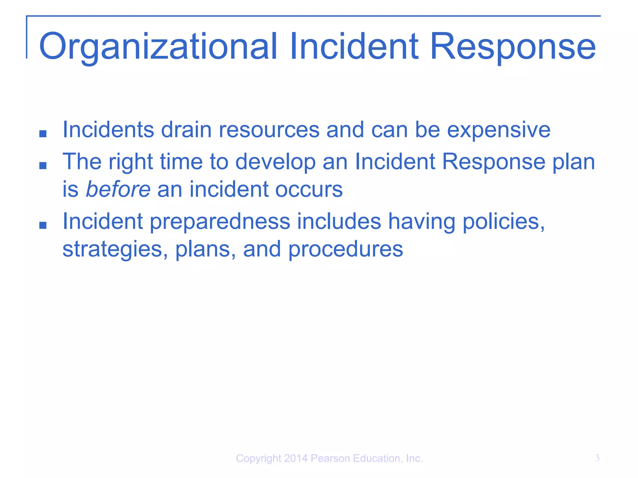 Organizational Incident Response
■ Incidents drain resources and can be expensive
■ The right time to develop an Incident Response plan
is before an incident occurs
■ Incident preparedness includes having policies,
strategies, plans, and procedures
Copyright 2014 Pearson Education, Inc. 3
 