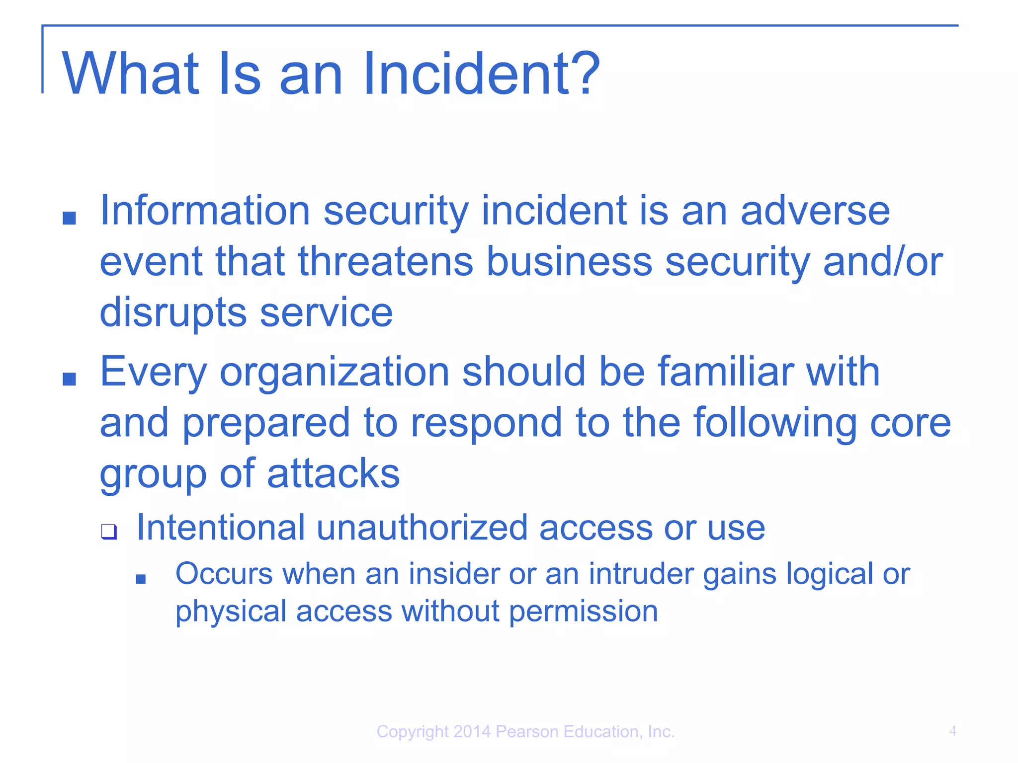 What Is an Incident?
■ Information security incident is an adverse
event that threatens business security and/or
disrupts service
■ Every organization should be familiar with
and prepared to respond to the following core
group of attacks
❑ Intentional unauthorized access or use
■ Occurs when an insider or an intruder gains logical or
physical access without permission
Copyright 2014 Pearson Education, Inc. 4
 