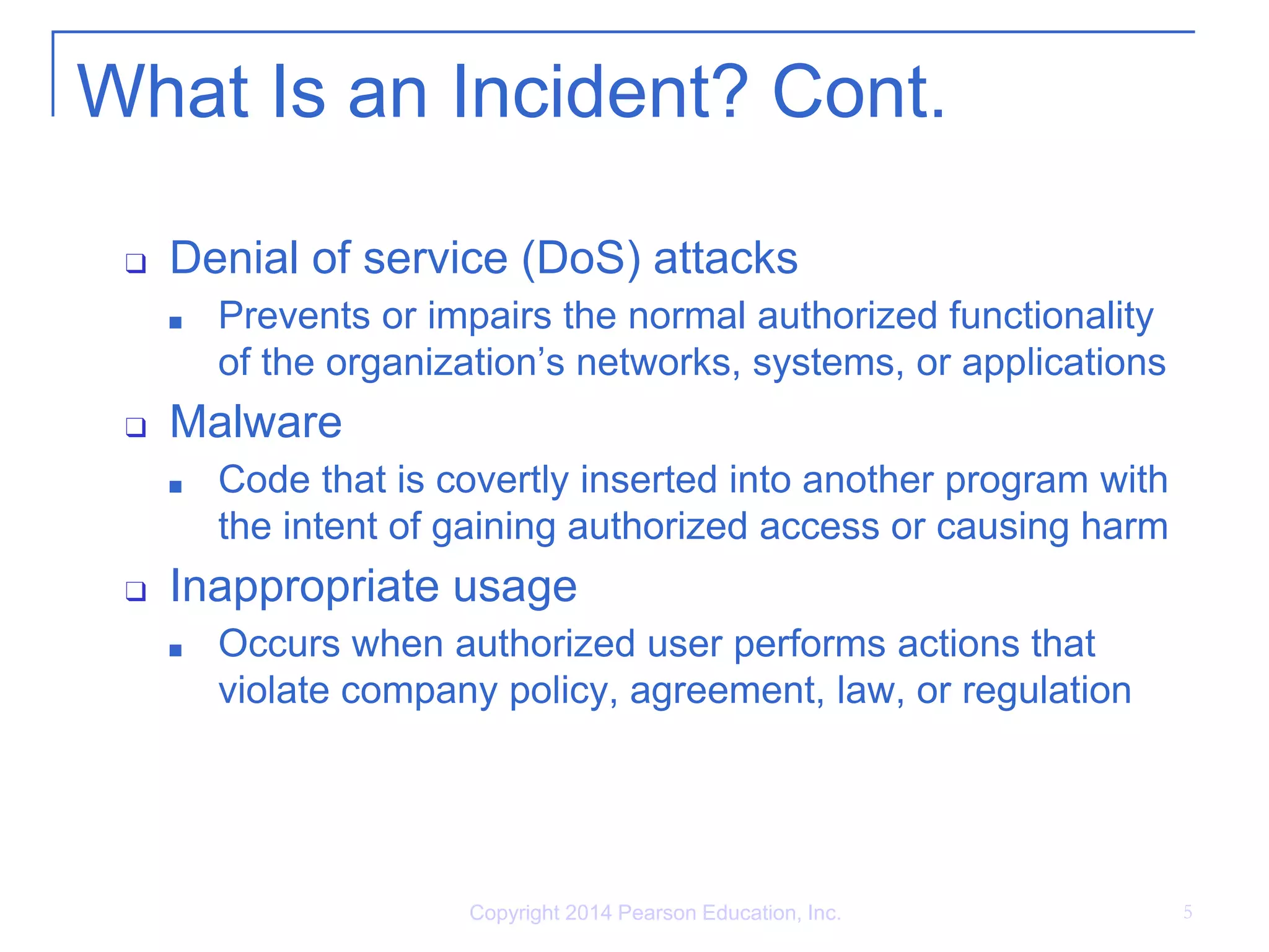 What Is an Incident? Cont.
❑ Denial of service (DoS) attacks
■ Prevents or impairs the normal authorized functionality
of the organization’s networks, systems, or applications
❑ Malware
■ Code that is covertly inserted into another program with
the intent of gaining authorized access or causing harm
❑ Inappropriate usage
■ Occurs when authorized user performs actions that
violate company policy, agreement, law, or regulation
Copyright 2014 Pearson Education, Inc. 5
 