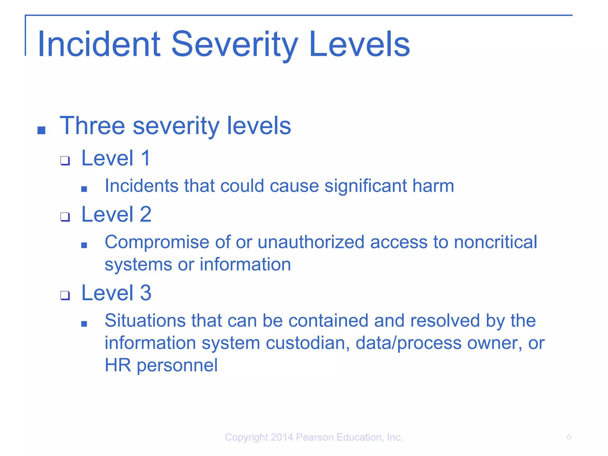Incident Severity Levels
■ Three severity levels
❑ Level 1
■ Incidents that could cause significant harm
❑ Level 2
■ Compromise of or unauthorized access to noncritical
systems or information
❑ Level 3
■ Situations that can be contained and resolved by the
information system custodian, data/process owner, or
HR personnel
Copyright 2014 Pearson Education, Inc. 6
 