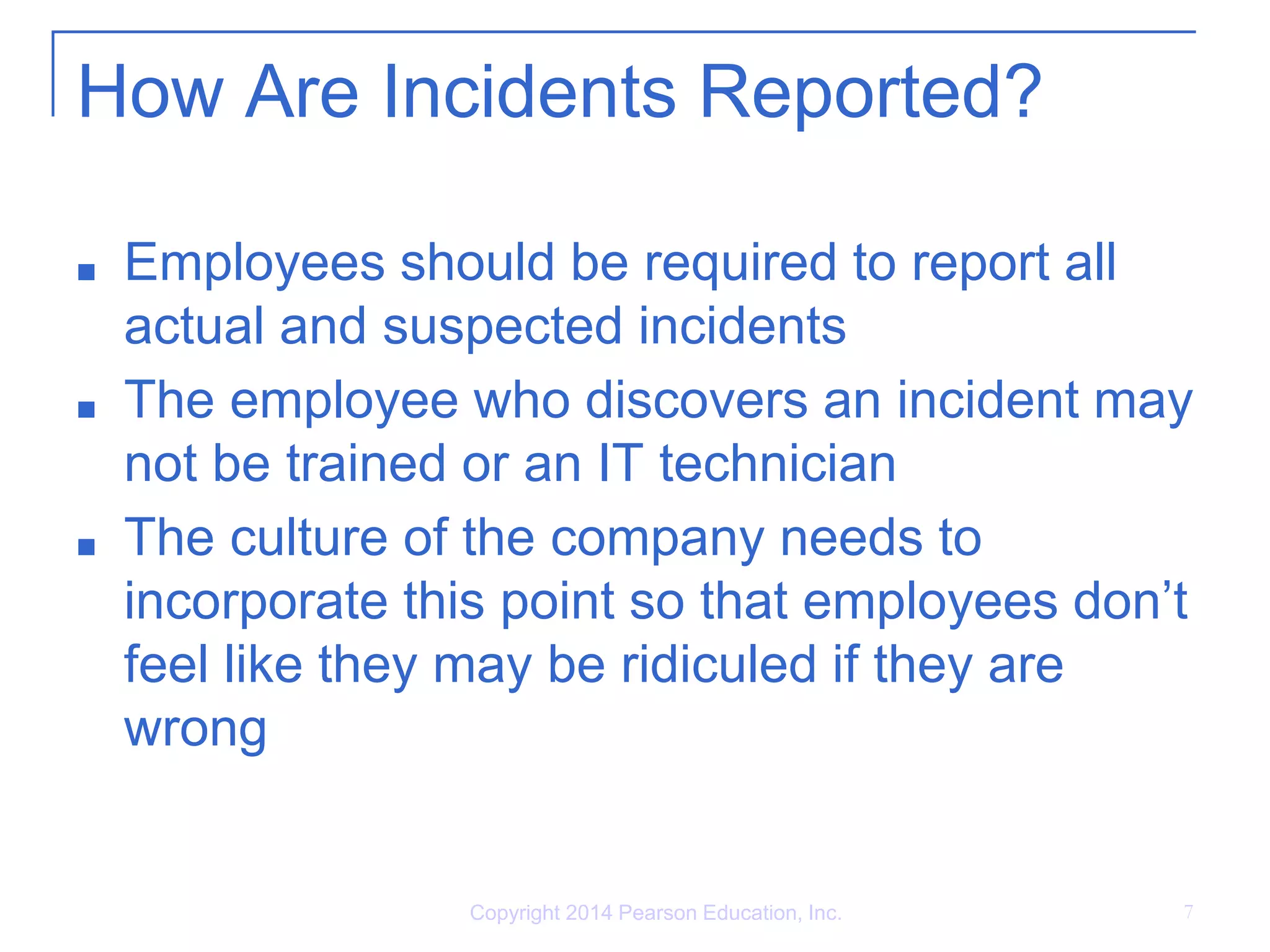 How Are Incidents Reported?
■ Employees should be required to report all
actual and suspected incidents
■ The employee who discovers an incident may
not be trained or an IT technician
■ The culture of the company needs to
incorporate this point so that employees don’t
feel like they may be ridiculed if they are
wrong
Copyright 2014 Pearson Education, Inc. 7
 