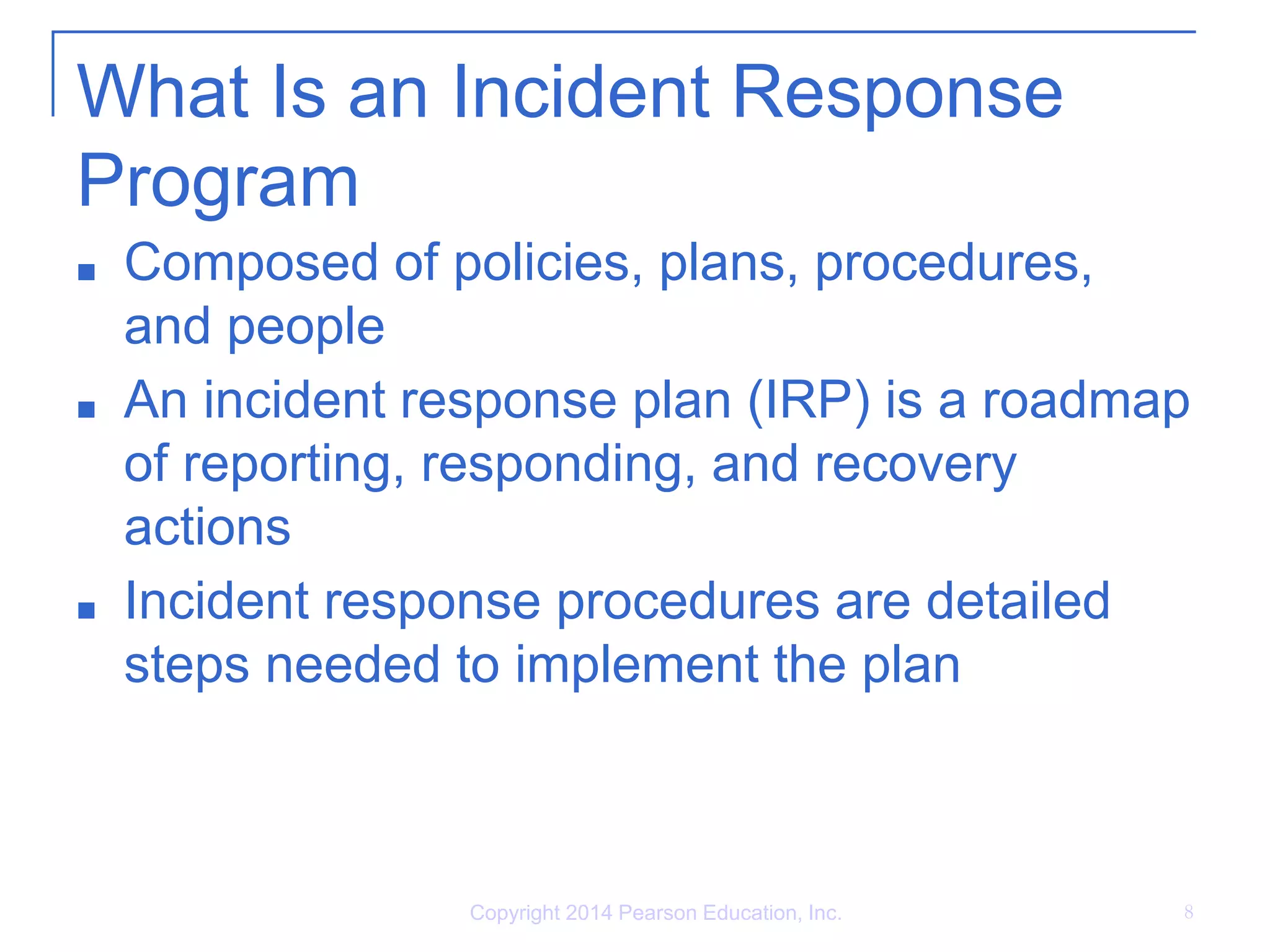 What Is an Incident Response
Program
■ Composed of policies, plans, procedures,
and people
■ An incident response plan (IRP) is a roadmap
of reporting, responding, and recovery
actions
■ Incident response procedures are detailed
steps needed to implement the plan
Copyright 2014 Pearson Education, Inc. 8
 
