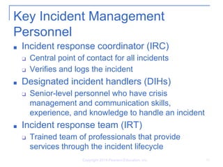 Key Incident Management
Personnel
■ Incident response coordinator (IRC)
❑ Central point of contact for all incidents
❑ Verifies and logs the incident
■ Designated incident handlers (DIHs)
❑ Senior-level personnel who have crisis
management and communication skills,
experience, and knowledge to handle an incident
■ Incident response team (IRT)
❑ Trained team of professionals that provide
services through the incident lifecycle
Copyright 2014 Pearson Education, Inc. 10
 