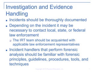 Investigation and Evidence
Handling
■ Incidents should be thoroughly documented
■ Depending on the incident it may be
necessary to contact local, state, or federal
law enforcement
❑ The IRT team should be acquainted with
applicable law enforcement representatives
■ Incident handlers that perform forensic
analysis should be familiar with forensic
principles, guidelines, procedures, tools, and
techniques
Copyright 2014 Pearson Education, Inc. 11
 