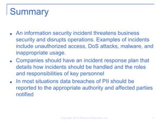 Copyright 2014 Pearson Education, Inc. 15
Summary
■ An information security incident threatens business
security and disrupts operations. Examples of incidents
include unauthorized access, DoS attacks, malware, and
inappropriate usage.
■ Companies should have an incident response plan that
details how incidents should be handled and the roles
and responsibilities of key personnel
■ In most situations data breaches of PII should be
reported to the appropriate authority and affected parties
notified
 