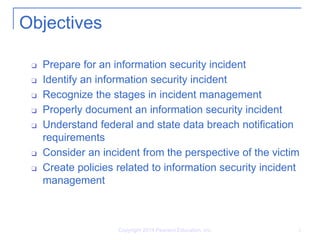 Copyright 2014 Pearson Education, Inc. 2
Objectives
❑ Prepare for an information security incident
❑ Identify an information security incident
❑ Recognize the stages in incident management
❑ Properly document an information security incident
❑ Understand federal and state data breach notification
requirements
❑ Consider an incident from the perspective of the victim
❑ Create policies related to information security incident
management
 