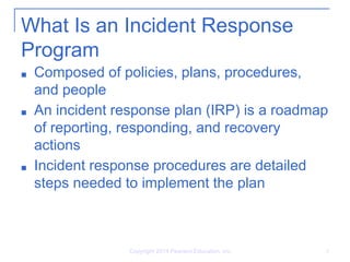 What Is an Incident Response
Program
■ Composed of policies, plans, procedures,
and people
■ An incident response plan (IRP) is a roadmap
of reporting, responding, and recovery
actions
■ Incident response procedures are detailed
steps needed to implement the plan
Copyright 2014 Pearson Education, Inc. 8
 