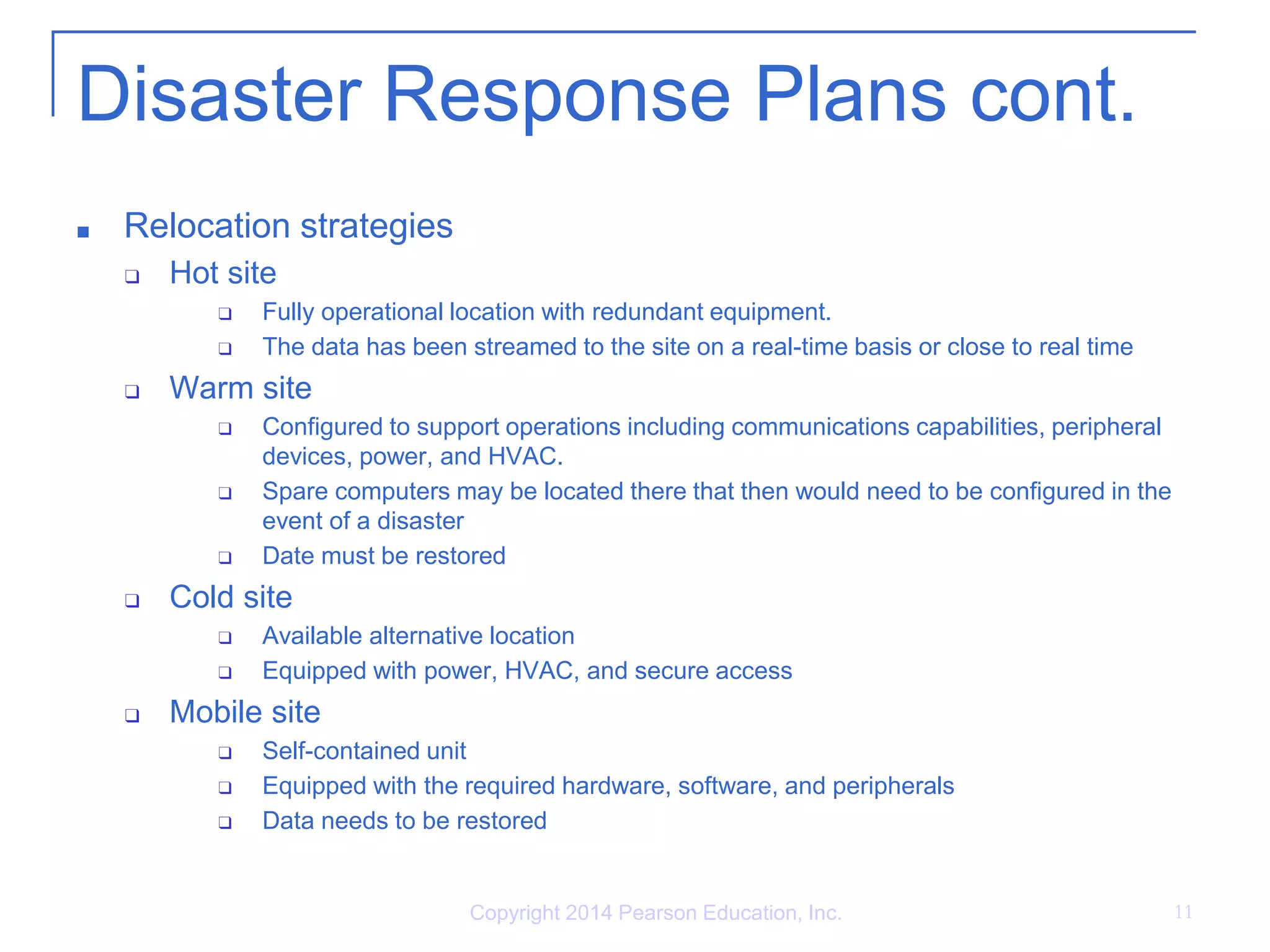 Disaster Response Plans cont.
■ Relocation strategies
❑ Hot site
❑ Fully operational location with redundant equipment.
❑ The data has been streamed to the site on a real-time basis or close to real time
❑ Warm site
❑ Configured to support operations including communications capabilities, peripheral
devices, power, and HVAC.
❑ Spare computers may be located there that then would need to be configured in the
event of a disaster
❑ Date must be restored
❑ Cold site
❑ Available alternative location
❑ Equipped with power, HVAC, and secure access
❑ Mobile site
❑ Self-contained unit
❑ Equipped with the required hardware, software, and peripherals
❑ Data needs to be restored
Copyright 2014 Pearson Education, Inc. 11
 