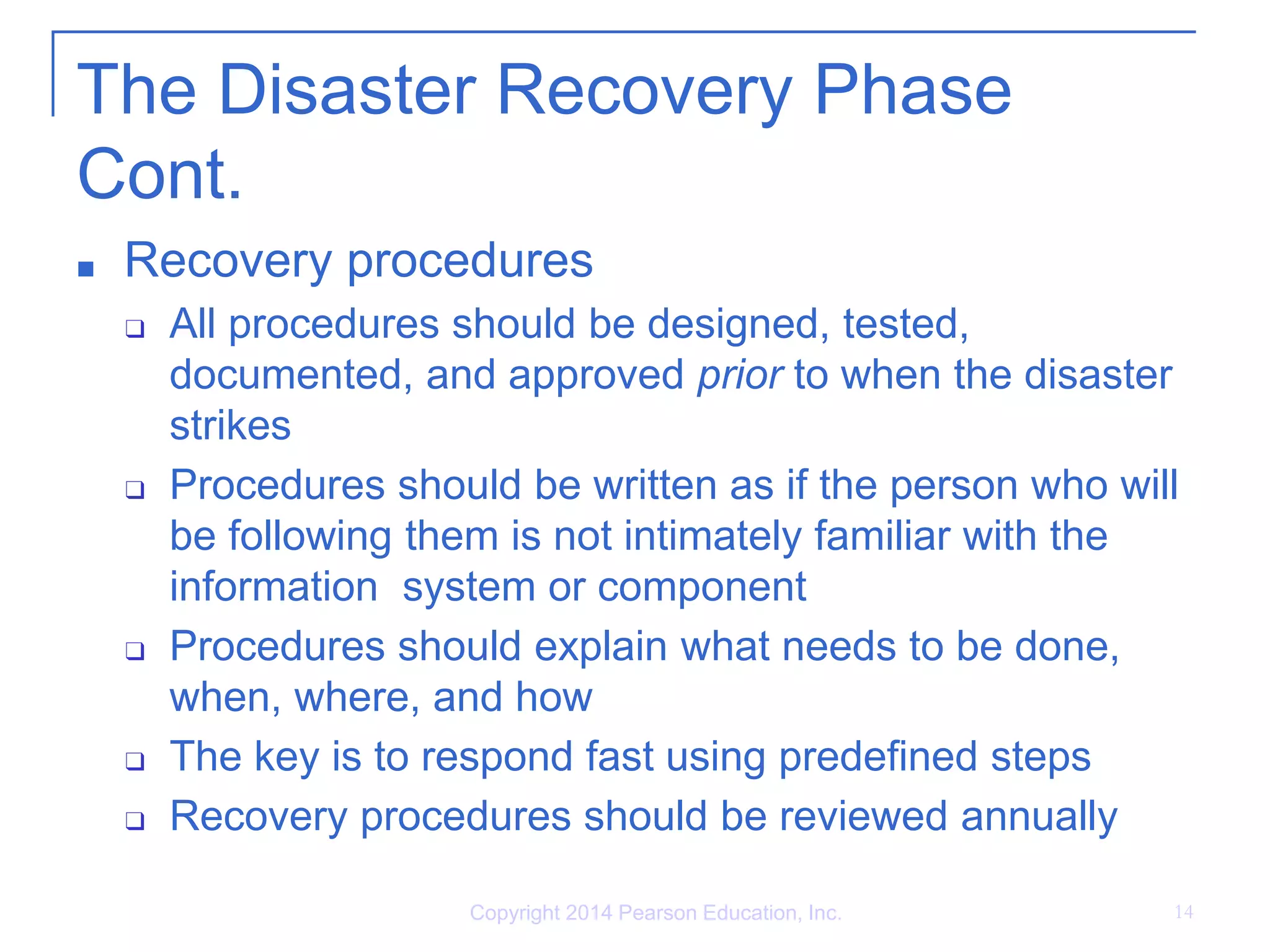 Copyright 2014 Pearson Education, Inc. 14
The Disaster Recovery Phase
Cont.
■ Recovery procedures
❑ All procedures should be designed, tested,
documented, and approved prior to when the disaster
strikes
❑ Procedures should be written as if the person who will
be following them is not intimately familiar with the
information system or component
❑ Procedures should explain what needs to be done,
when, where, and how
❑ The key is to respond fast using predefined steps
❑ Recovery procedures should be reviewed annually
 