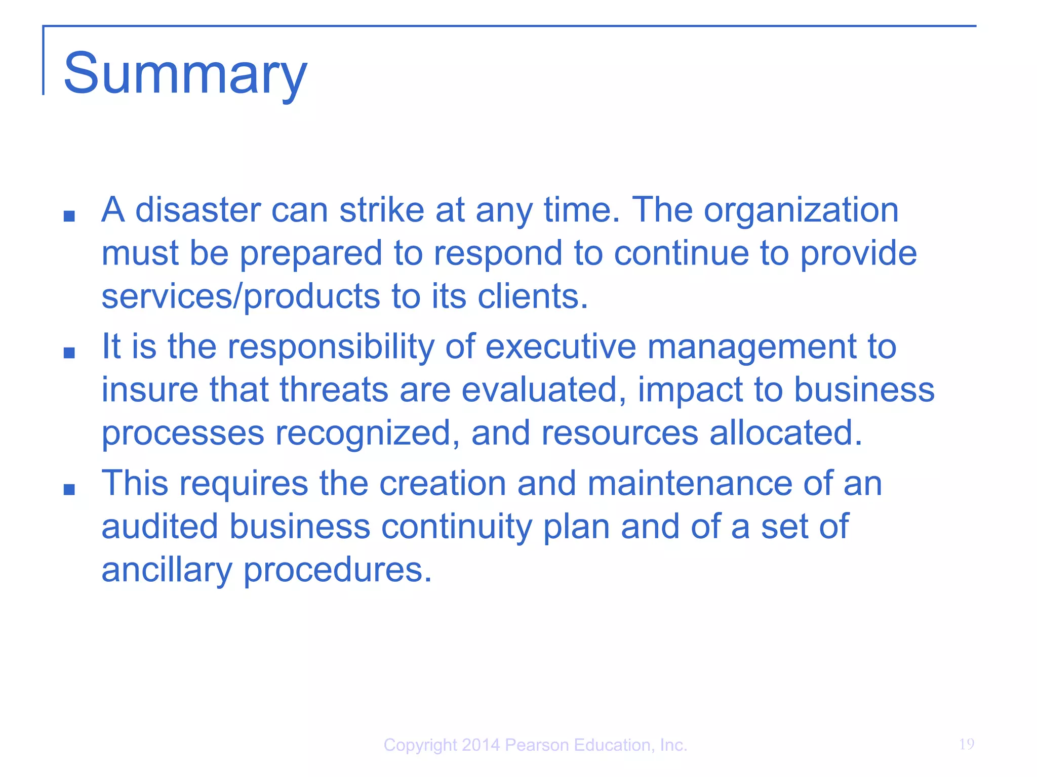 Copyright 2014 Pearson Education, Inc. 19
Summary
■ A disaster can strike at any time. The organization
must be prepared to respond to continue to provide
services/products to its clients.
■ It is the responsibility of executive management to
insure that threats are evaluated, impact to business
processes recognized, and resources allocated.
■ This requires the creation and maintenance of an
audited business continuity plan and of a set of
ancillary procedures.
 