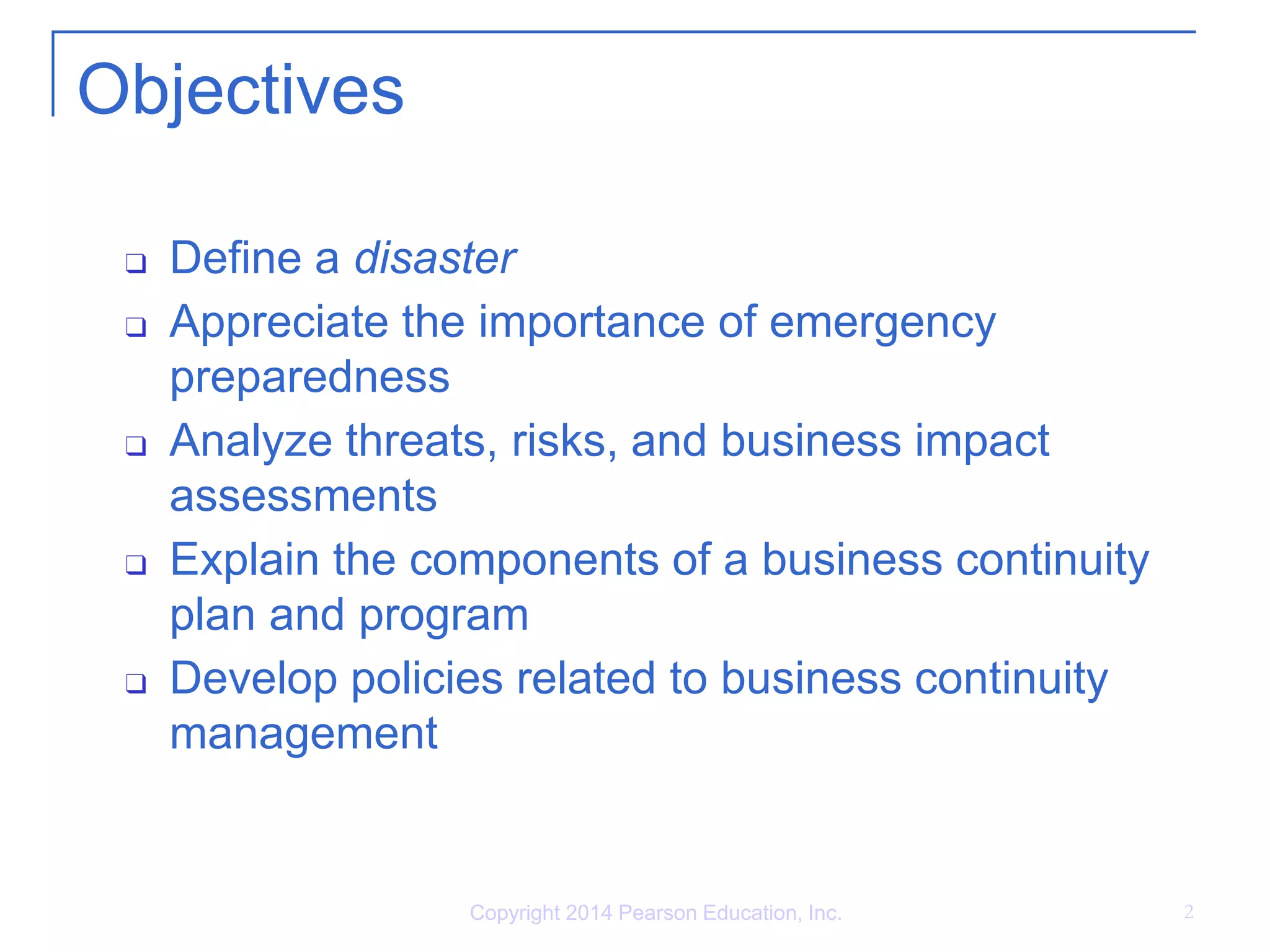 Copyright 2014 Pearson Education, Inc. 2
Objectives
❑ Define a disaster
❑ Appreciate the importance of emergency
preparedness
❑ Analyze threats, risks, and business impact
assessments
❑ Explain the components of a business continuity
plan and program
❑ Develop policies related to business continuity
management
 