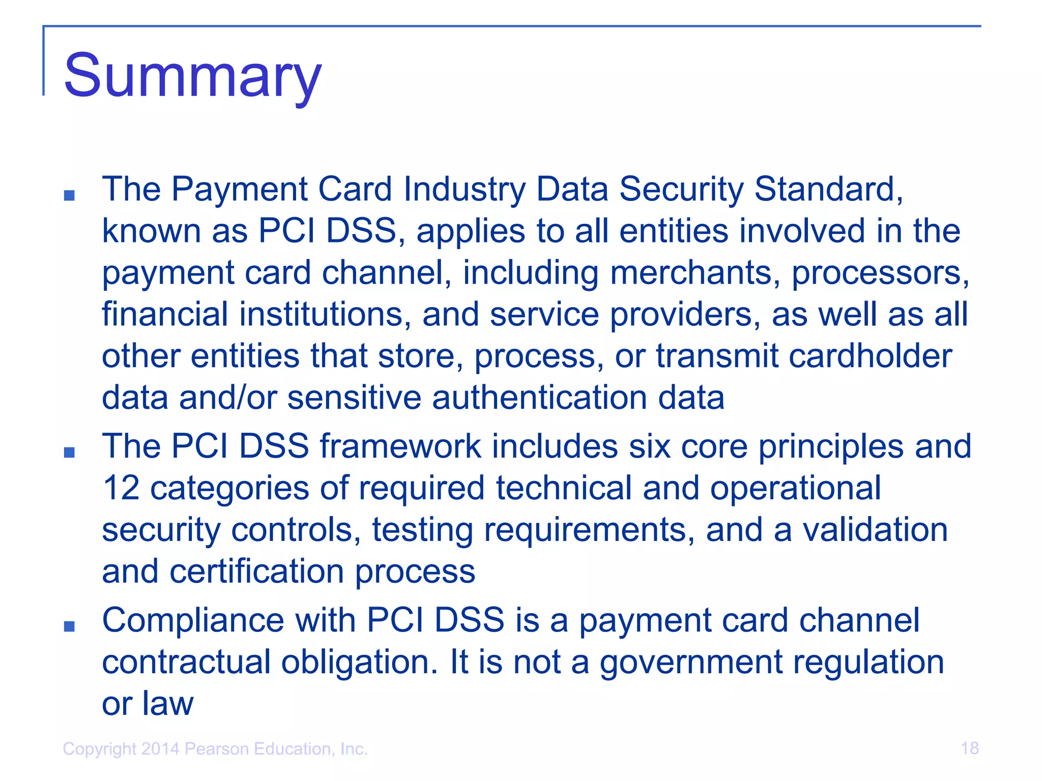 Copyright 2014 Pearson Education, Inc. 18
Summary
■ The Payment Card Industry Data Security Standard,
known as PCI DSS, applies to all entities involved in the
payment card channel, including merchants, processors,
financial institutions, and service providers, as well as all
other entities that store, process, or transmit cardholder
data and/or sensitive authentication data
■ The PCI DSS framework includes six core principles and
12 categories of required technical and operational
security controls, testing requirements, and a validation
and certification process
■ Compliance with PCI DSS is a payment card channel
contractual obligation. It is not a government regulation
or law
 