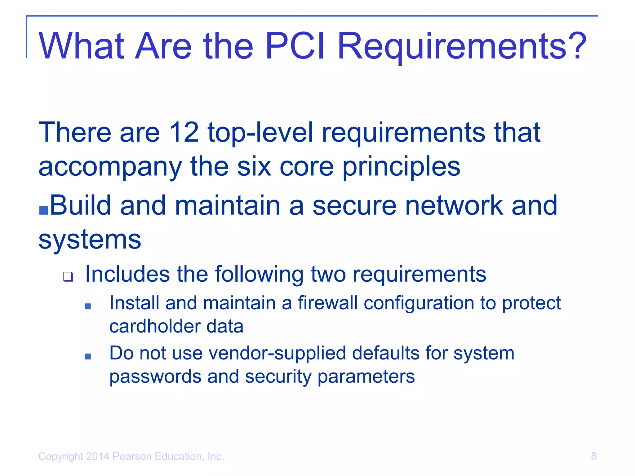 What Are the PCI Requirements?
There are 12 top-level requirements that
accompany the six core principles
■Build and maintain a secure network and
systems
❑ Includes the following two requirements
■ Install and maintain a firewall configuration to protect
cardholder data
■ Do not use vendor-supplied defaults for system
passwords and security parameters
Copyright 2014 Pearson Education, Inc. 8
 
