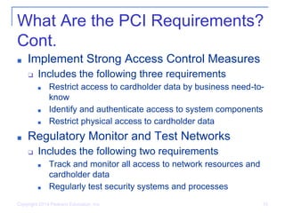 What Are the PCI Requirements?
Cont.
■ Implement Strong Access Control Measures
❑ Includes the following three requirements
■ Restrict access to cardholder data by business need-to-
know
■ Identify and authenticate access to system components
■ Restrict physical access to cardholder data
■ Regulatory Monitor and Test Networks
❑ Includes the following two requirements
■ Track and monitor all access to network resources and
cardholder data
■ Regularly test security systems and processes
Copyright 2014 Pearson Education, Inc. 10
 