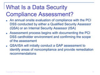 What Is a Data Security
Compliance Assessment?
■ An annual onsite evaluation of compliance with the PCI
DSS conducted by either a Qualified Security Assessor
(QSA) or an Internal Security Assessor (ISA)
■ Assessment process begins with documenting the PCI
DSS cardholder environment and confirming the scope
of the assessment
■ QSA/ISA will initially conduct a GAP assessment to
identify areas of noncompliance and provide remediation
recommendations
Copyright 2014 Pearson Education, Inc. 14
 