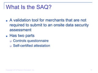 What Is the SAQ?
■ A validation tool for merchants that are not
required to submit to an onsite data security
assessment
■ Has two parts
❑ Controls questionnaire
❑ Self-certified attestation
Copyright 2014 Pearson Education, Inc. 16
 