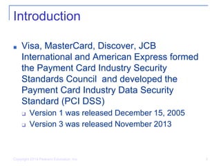 Copyright 2014 Pearson Education, Inc. 3
Introduction
■ Visa, MasterCard, Discover, JCB
International and American Express formed
the Payment Card Industry Security
Standards Council and developed the
Payment Card Industry Data Security
Standard (PCI DSS)
❑ Version 1 was released December 15, 2005
❑ Version 3 was released November 2013
 