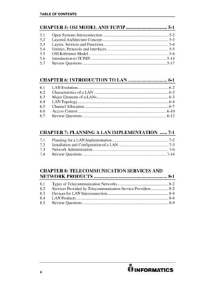 TABLE OF CONTENTS


CHAPTER 5: OSI MODEL AND TCP/IP.................................. 5-1
5.1    Open Systems Interconnection ................................................................ 5-2
5.2    Layered Architecture Concept ................................................................. 5-3
5.3    Layers, Services and Functions................................................................ 5-4
5.4    Entities, Protocols and Interfaces............................................................. 5-5
5.5    OSI Reference Model .............................................................................. 5-6
5.6    Introduction to TCP/IP........................................................................... 5-14
5.7    Review Questions .................................................................................. 5-17



CHAPTER 6: INTRODUCTION TO LAN ................................ 6-1
6.1    LAN Evolution......................................................................................... 6-2
6.2    Characteristics of a LAN ......................................................................... 6-2
6.3    Major Elements of a LANs ...................................................................... 6-3
6.4    LAN Topology......................................................................................... 6-4
6.5    Channel Allocation .................................................................................. 6-7
6.6    Access Control....................................................................................... 6-10
6.7    Review Questions .................................................................................. 6-12



CHAPTER 7: PLANNING A LAN IMPLEMENTATION ...... 7-1
7.1    Planning for a LAN Implementation ....................................................... 7-2
7.2    Installation and Configuration of a LAN ................................................. 7-3
7.3    Network Administration .......................................................................... 7-6
7.4    Review Questions .................................................................................. 7-14



CHAPTER 8: TELECOMMUNICATION SERVICES AND
NETWORK PRODUCTS ............................................................ 8-1
8.1    Types of Telecommunication Networks.................................................. 8-2
8.2    Services Provided by Telecommunication Service Providers ................. 8-2
8.3    Devices for LAN Interconnection............................................................ 8-4
8.4    LAN Products .......................................................................................... 8-8
8.5    Review Questions .................................................................................... 8-9




ii
 