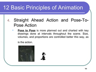 11
12 Basic Principles of Animation
4. Straight Ahead Action and Pose-To-
Pose Action
 Pose to Pose is more planned out and charted with key
drawings done at intervals throughout the scene. Size,
volumes, and proportions are controlled better this way, as
is the action.
 