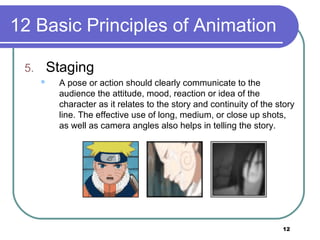 12
12 Basic Principles of Animation
5. Staging
 A pose or action should clearly communicate to the
audience the attitude, mood, reaction or idea of the
character as it relates to the story and continuity of the story
line. The effective use of long, medium, or close up shots,
as well as camera angles also helps in telling the story.
 