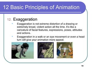 19
12 Basic Principles of Animation
12. Exaggeration
 Exaggeration is not extreme distortion of a drawing or
extremely broad, violent action all the time. It’s like a
caricature of facial features, expressions, poses, attitudes
and actions.
 Exaggeration in a walk or an eye movement or even a head
turn will give your animation more appeal.
 
