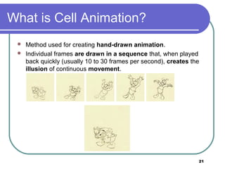 21
What is Cell Animation?
 Method used for creating hand-drawn animation.
 Individual frames are drawn in a sequence that, when played
back quickly (usually 10 to 30 frames per second), creates the
illusion of continuous movement.
 