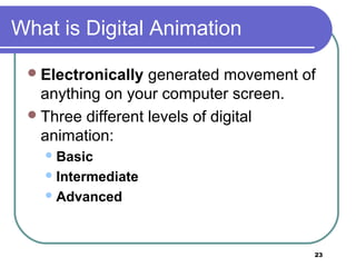 23
What is Digital Animation
Electronically generated movement of
anything on your computer screen.
Three different levels of digital
animation:
Basic
Intermediate
Advanced
 