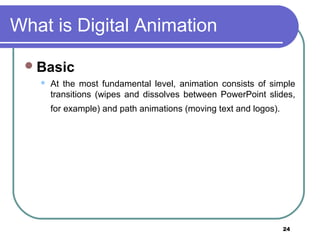 24
What is Digital Animation
Basic
 At the most fundamental level, animation consists of simple
transitions (wipes and dissolves between PowerPoint slides,
for example) and path animations (moving text and logos).
 