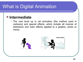 25
What is Digital Animation
Intermediate
 The next level up is cel animation (the method used in
cartoons) and special effects, which include all manner of
distortions and color effects applied to a graphic, photo or
movie.
 