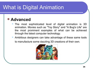 26
What is Digital Animation
Advanced
 The most sophisticated level of digital animation is 3D
animation. Movies such as "Toy Story" and "A Bug's Life" are
the most prominent examples of what can be achieved
through the latest computer technology.
 Ambitious designers can take advantage of these same tools
to manufacture some dazzling 3D creations of their own.
 